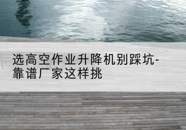 高县剪叉式升降机厂家-选高空作业升降机别踩坑-靠谱厂家这样挑