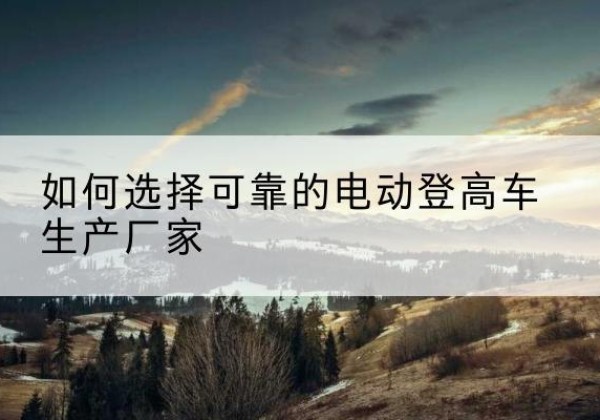 高县电动登高车厂家-如何选择可靠的电动登高车生产厂家