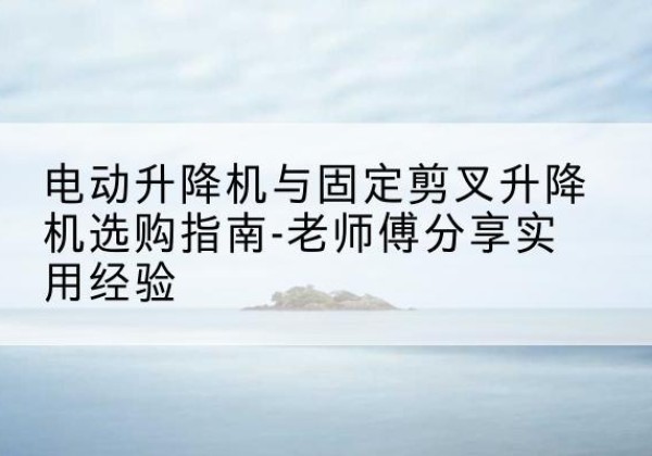 高县电动升降机怎么选-电动升降机与固定剪叉升降机选购指南-老师傅分享实用经验