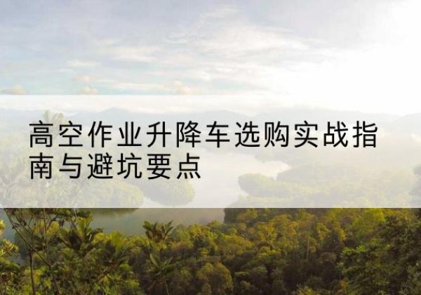 高县升降车怎么选-高空作业升降车选购实战指南与避坑要点
