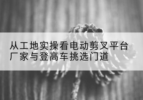 高县电动剪叉升降平台厂家-从工地实操看电动剪叉平台厂家与登高车挑选门道
