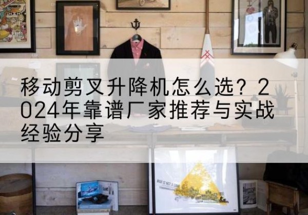 高县升降平台厂家推荐-移动剪叉升降机怎么选？2024年靠谱厂家推荐与实战经验分享