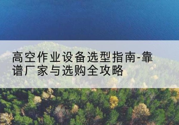 高县升降车厂家-高空作业设备选型指南-靠谱厂家与选购全攻略