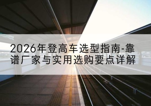 高县登高车厂家推荐-2026年登高车选型指南-靠谱厂家与实用选购要点详解